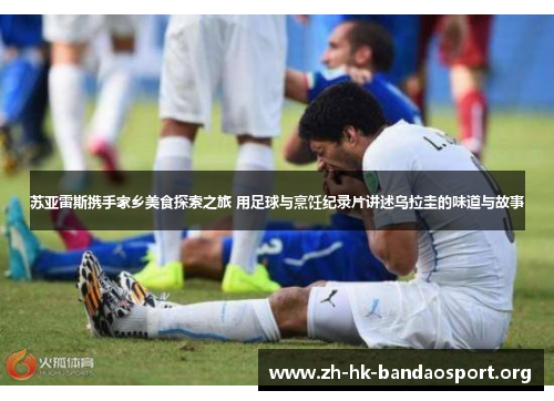 苏亚雷斯携手家乡美食探索之旅 用足球与烹饪纪录片讲述乌拉圭的味道与故事 苏亚雷斯携手家乡美食探索之旅 用足球与烹饪纪录片讲述乌拉圭的味道与故事