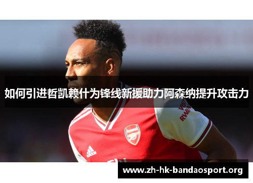 如何引进哲凯赖什为锋线新援助力阿森纳提升攻击力 如何引进哲凯赖什为锋线新援助力阿森纳提升攻击力