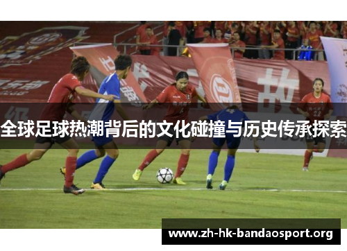 全球足球热潮背后的文化碰撞与历史传承探索 全球足球热潮背后的文化碰撞与历史传承探索
