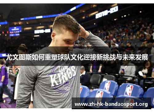 尤文图斯如何重塑球队文化迎接新挑战与未来发展 尤文图斯如何重塑球队文化迎接新挑战与未来发展