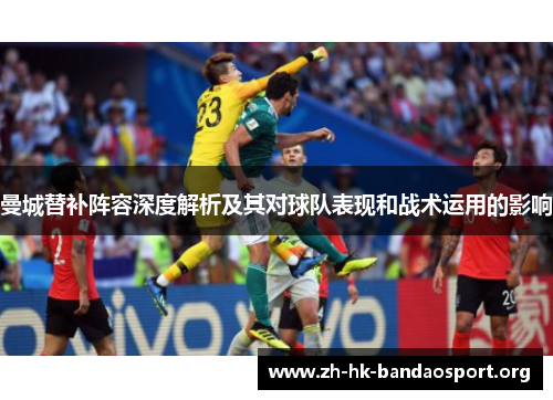 曼城替补阵容深度解析及其对球队表现和战术运用的影响 曼城替补阵容深度解析及其对球队表现和战术运用的影响