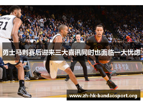勇士马刺赛后迎来三大喜讯同时也面临一大忧虑 勇士马刺赛后迎来三大喜讯同时也面临一大忧虑