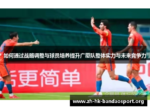 如何通过战略调整与球员培养提升广厦队整体实力与未来竞争力 如何通过战略调整与球员培养提升广厦队整体实力与未来竞争力