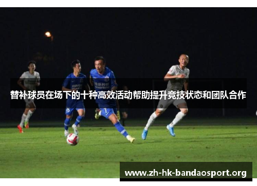 替补球员在场下的十种高效活动帮助提升竞技状态和团队合作 替补球员在场下的十种高效活动帮助提升竞技状态和团队合作