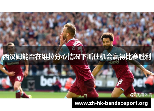 西汉姆能否在维拉分心情况下抓住机会赢得比赛胜利 西汉姆能否在维拉分心情况下抓住机会赢得比赛胜利