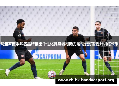 阿圭罗携手知名品牌推出个性化健身器材助力运动爱好者提升训练效果